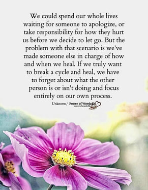 The image of a flower and the words “We could spend our whole lives waiting for someone to apologize or take responsibility for how they hurt us before we decide to let go. But the problem with that scenario is we’ve made someone else in charge of how and when we heal. If we truly want to break the cycle and heal, we have to forget about what the other person is or isn’t doing and focus entirely on our own process.” Unknown Author 